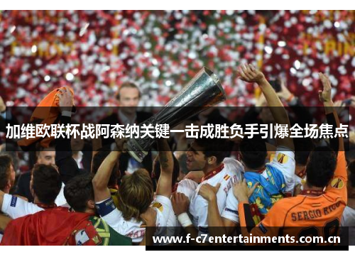 加维欧联杯战阿森纳关键一击成胜负手引爆全场焦点