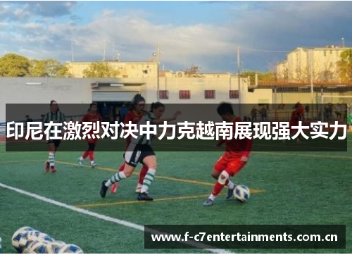 印尼在激烈对决中力克越南展现强大实力