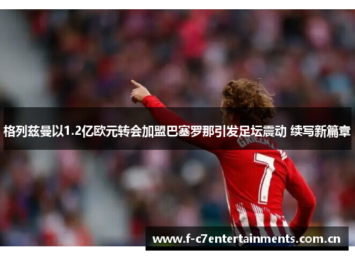 格列兹曼以1.2亿欧元转会加盟巴塞罗那引发足坛震动 续写新篇章